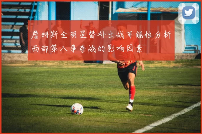 詹姆斯全明星替补出战可能性分析西部第八争夺战的影响因素