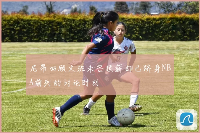 尼昂回顾文班未签顶薪却已跻身NBA前列的讨论时刻