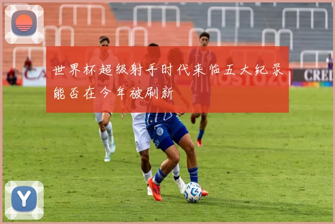 世界杯超级射手时代来临五大纪录能否在今年被刷新