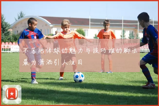 不落地传球的魅力与技巧谁的脚法最为潇洒引人注目