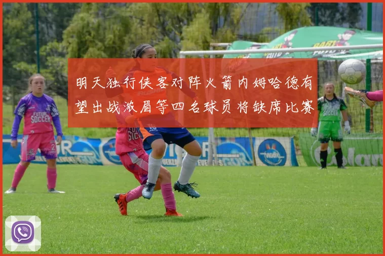 明天独行侠客对阵火箭内姆哈德有望出战浓眉等四名球员将缺席比赛