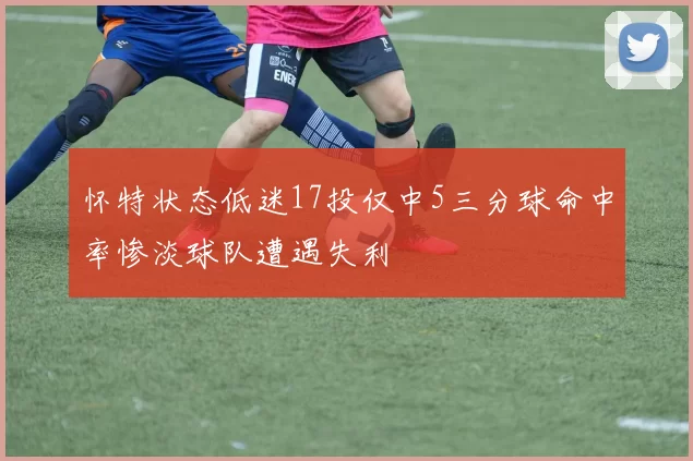 怀特状态低迷17投仅中5三分球命中率惨淡球队遭遇失利