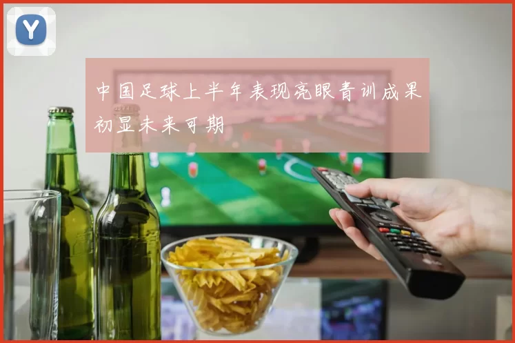 中国足球上半年表现亮眼青训成果初显未来可期