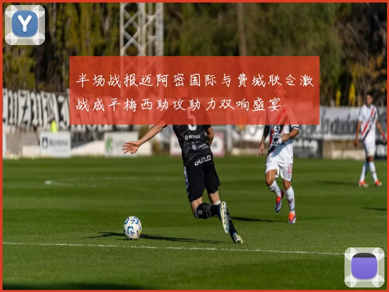 半场战报迈阿密国际与费城联合激战成平梅西助攻助力双响盛宴