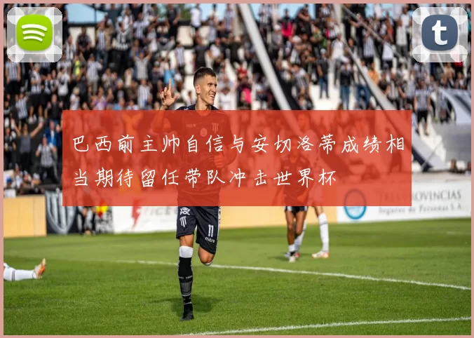 巴西前主帅自信与安切洛蒂成绩相当期待留任带队冲击世界杯