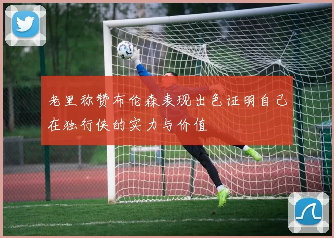 老里称赞布伦森表现出色证明自己在独行侠的实力与价值
