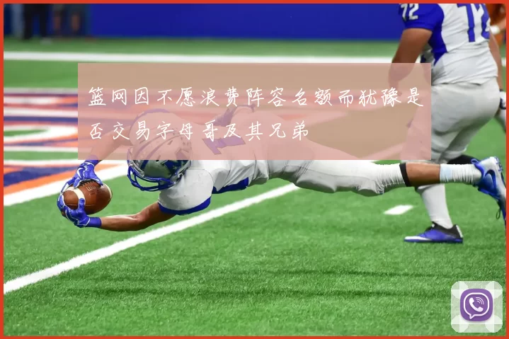 篮网因不愿浪费阵容名额而犹豫是否交易字母哥及其兄弟